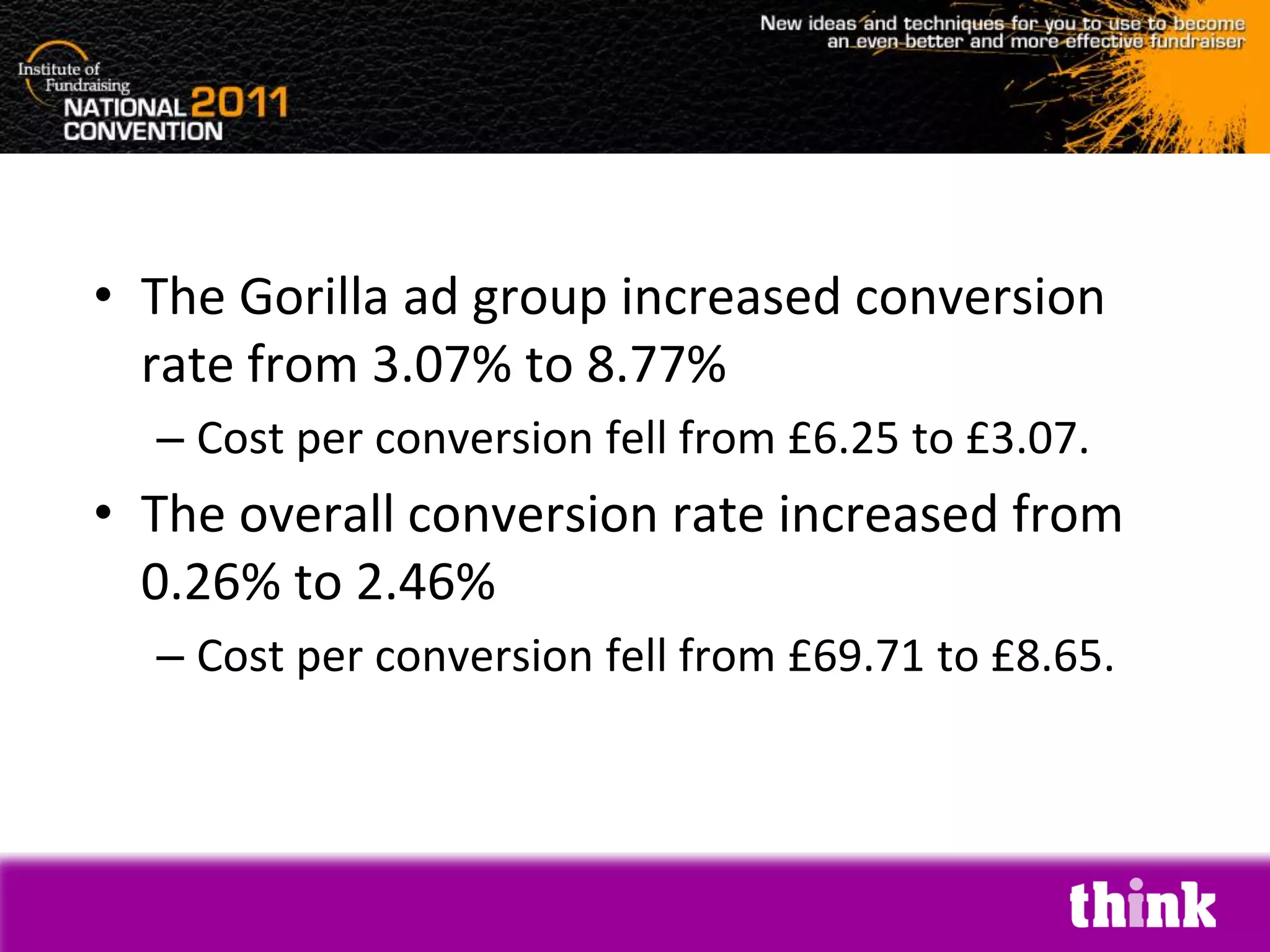 • The Gorilla ad group increased conversion
  rate from 3.07% to 8.77%
  – Cost per conversion fell from £6.25 to £3.07.
• The overall conversion rate increased from
  0.26% to 2.46%
  – Cost per conversion fell from £69.71 to £8.65.
 