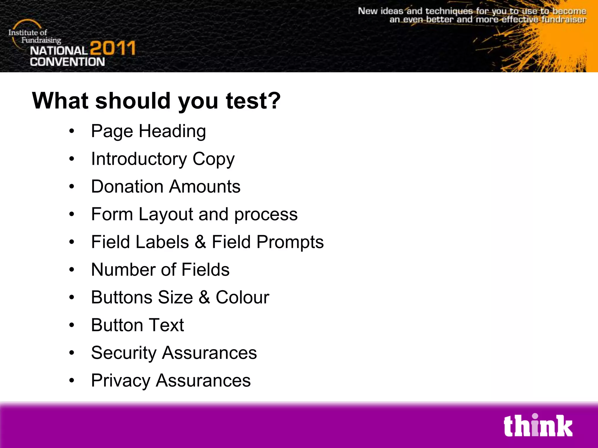 What should you test?
   • Page Heading
   • Introductory Copy
   • Donation Amounts
   • Form Layout and process
   • Field Labels & Field Prompts
   • Number of Fields
   • Buttons Size & Colour
   • Button Text
   • Security Assurances
   • Privacy Assurances
 