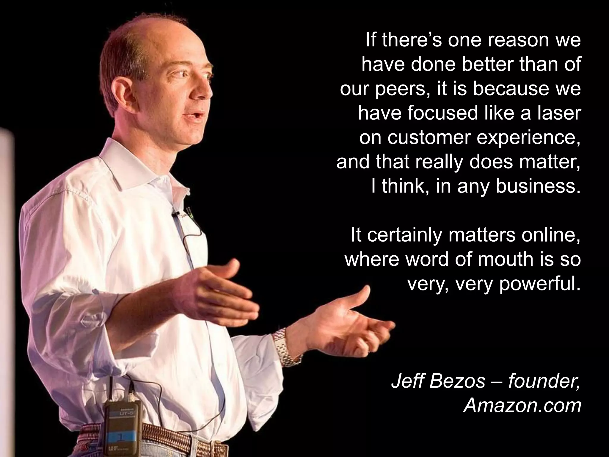 If there’s one reason we
  have done better than of
our peers, it is because we
  have focused like a laser
  on customer experience,
and that really does matter,
    I think, in any business.

It certainly matters online,
where word of mouth is so
        very, very powerful.



      Jeff Bezos – founder,
              Amazon.com
 