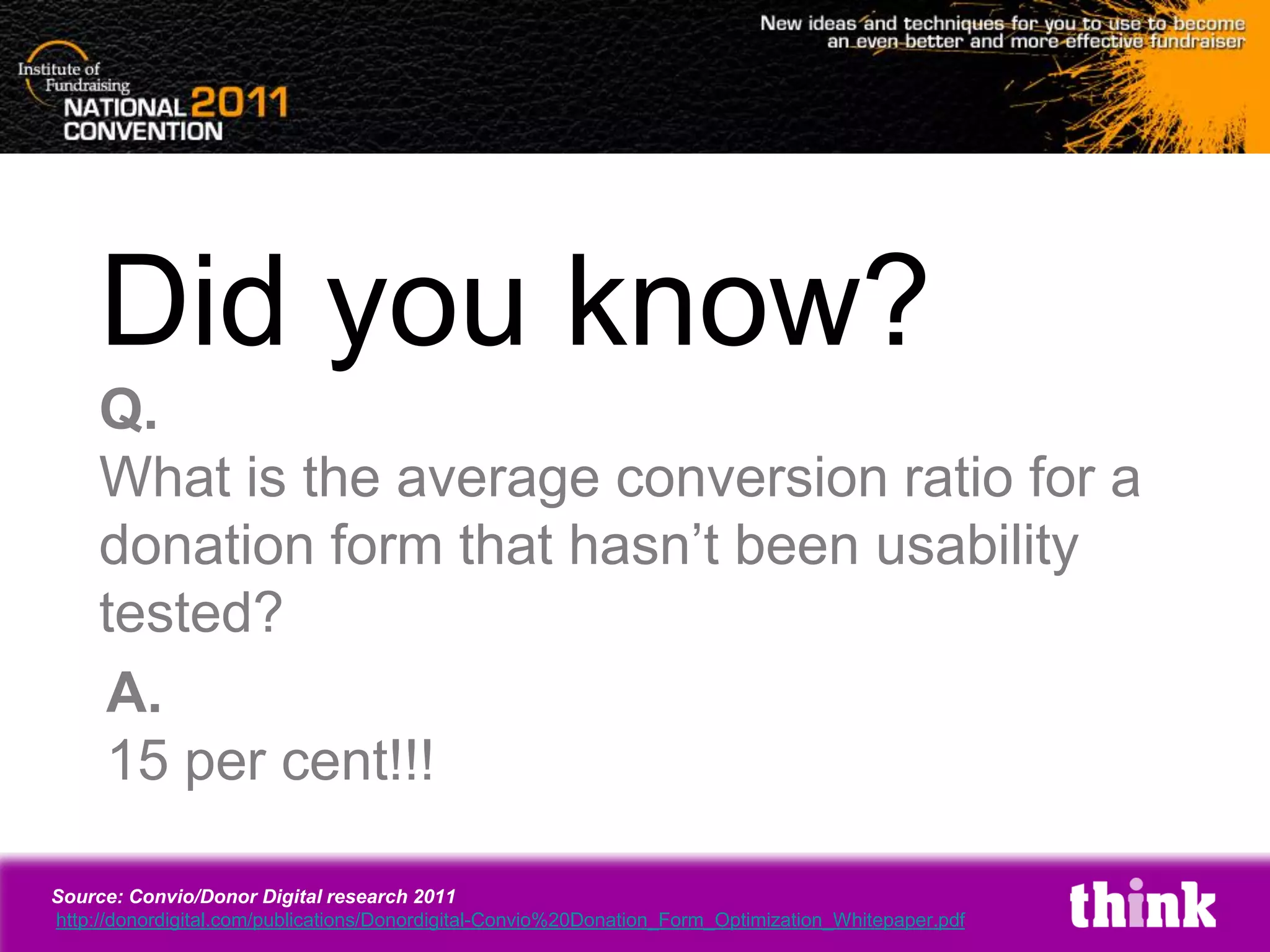 Did you know?
     Q.
     What is the average conversion ratio for a
     donation form that hasn’t been usability
     tested?
     A.
     15 per cent!!!

Source: Convio/Donor Digital research 2011
http://donordigital.com/publications/Donordigital-Convio%20Donation_Form_Optimization_Whitepaper.pdf
 
