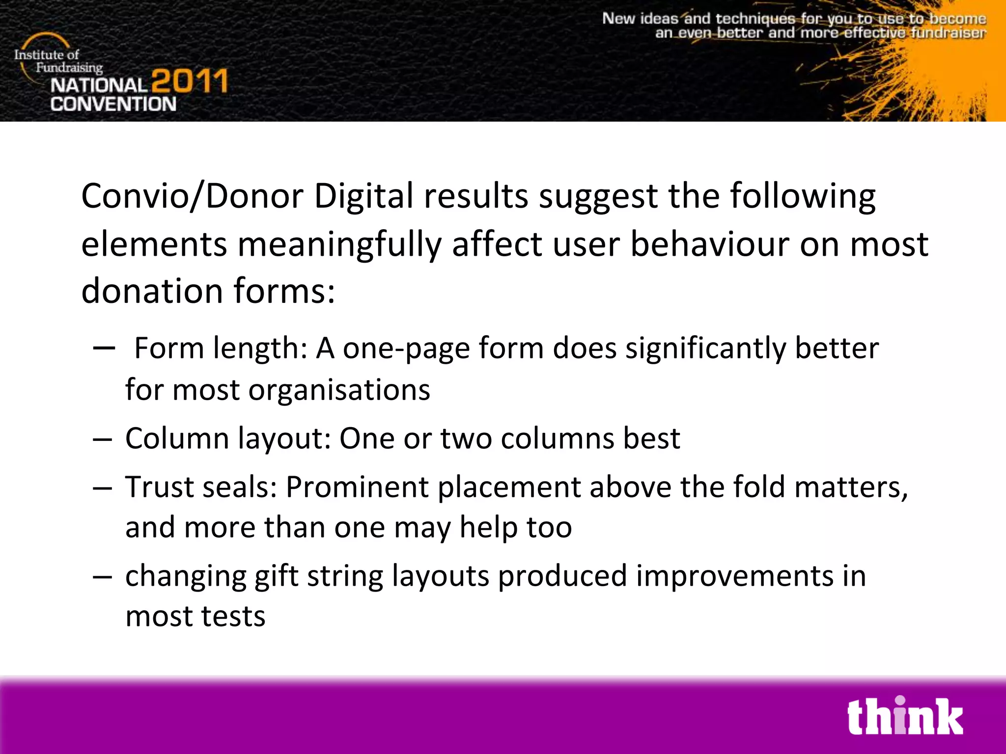 Convio/Donor Digital results suggest the following
elements meaningfully affect user behaviour on most
donation forms:
 – Form length: A one-page form does significantly better
  for most organisations
– Column layout: One or two columns best
– Trust seals: Prominent placement above the fold matters,
  and more than one may help too
– changing gift string layouts produced improvements in
  most tests
 