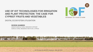 USE OF IOT TECHNOLOGIES FOR IRRIGATION
AND PLANT PROTECTION: THE CASE FOR
CYPRIOT FRUITS AND VEGETABLES
DIGITAL ECOSYSTEM UTILISATION
GEORGE ADAMIDES
SENIOR AGRICULTURAL RESEARCH OFFICER
AGRICULTURAL RESEARCH INSTITUTE, CYPRUS
EFITA-HAICTA-WCCA Congress, June 28 2019
 