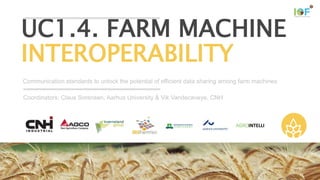 This project has received funding from the European Union’s Horizon 2020
research and innovation programme under grant agreement №731884
Communication standards to unlock the potential of efficient data sharing among farm machines
UC1.4. FARM MACHINE
INTEROPERABILITY
Coordinators: Claus Sorensen, Aarhus University & Vik Vandecaveye, CNH
 