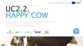 This project has received funding from the European Union’s Horizon 2020
research and innovation programme under grant agreement №731884
Keep your herd healthy with an artificial intelligence monitoring system
UC2.2.
HAPPY COW
Coordinators: Niels Molenaar, Connecterra
This project has received funding from the European Union’s Horizon 2020
research and innovation programme under grant agreement №731884
 