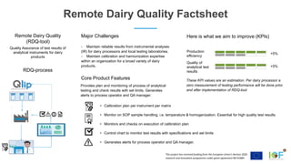 This project has received funding from the European Union’s Horizon 2020
research and innovation programme under grant agreement №731884
- Maintain reliable results from instrumental analyses
(IR) for dairy processors and local testing laboratories.
- Maintain calibration and harmonization expertise
within an organization for a broad variety of dairy
products.
Major Challenges Here is what we aim to improve (KPIs)
Production
efficiency
Remote Dairy Quality Factsheet
• Calibration plan per instrument per matrix
• Monitor on SOP sample handling, i.e. temperature & homogenization. Essential for high quality test results
• Monitors and checks on execution of calibration plan
• Control chart to monitor test results with specifications and set limits
• Generates alerts for process operator and QA manager.
Quality of
analytical test
results
Core Product Features
Remote Dairy Quality
(RDQ-tool)
RDQ-process
Provides plan and monitoring of process of analytical
testing and check results with set limits. Generates
alerts to process operator and QA manager.
Quality Assurance of test results of
analytical instruments for dairy
products
+5%
+5%
These KPI values are an estimation. Per dairy processor a
zero measurement of testing performance will be done prior
and after implementation of RDQ-tool.
 