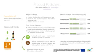 This project has received funding from the European Union’s Horizon
2020 research and innovation programme under grant agreement
№731884
✓ Precision viticulture deals with huge amount of data.
✓ Too much time requires to process them without
appropriate tools.
✓ Real-time decisions are needed.
Major Challenge Here is what we aim to improve (KPIs)
Production costs
Sustainable assets usage – Improved water
and electricity usage, CO2 emissions
Pesticide Management – Precise VRA maps
and joint usage of high-tech sprayers with
higher application precision and efficiency.
Monitoring time
Pesticides impact
Core Product Features
Customers & Provider ✓ Professional dashboard for key parameters transmitted
from IoT sensors deployed on vineyards and wineries.
✓ Single and easy-to-use interface to display, aggregate
and interpreted data in real time.
Winery
-10%
-15%
-10%
These values are estimations and come from comparisons done
on a standard winery’s performance before and after to deploy
P2W_IoT system.
Wrong decisions -10%
250€ /an
Sustainability Footprint per Bottle
Differentiation on the retail level
Consumers
Process2Wine IoT
Precision viticulture & winemaking
supervision
Here is our tool for Wine Sustainability
Product Factsheet
 