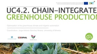 This project has received funding from the European Union’s Horizon 2020
research and innovation programme under grant agreement №731884
Optimization of the greenhouse climate and irrigation automation
UC4.2. CHAIN-INTEGRATED
GREENHOUSE PRODUCTION
Coordinators: Jorge Antonio Sánchez Molina, University of Almeria
This project has received funding from the European Union’s Horizon 2020
research and innovation programme under grant agreement №731884
 