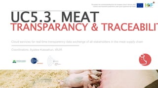 This project has received funding from the European Union’s Horizon 2020
research and innovation programme under grant agreement №731884
Cloud services for real-time transparency data exchange of all stakeholders in the meat supply chain
UC5.3. MEAT
TRANSPARANCY & TRACEABILIT
Coordinators: Ayalew Kassahun, WUR
This project has received funding from the European Union’s Horizon 2020
research and innovation programme under grant agreement №731884
 