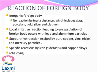 REACTION OF FOREIGN BODY
Inorganic foreign body
No reaction by inert substances which includes glass,
porcelain, gold, silver and platinum
Local irritative reaction leading to encapsulation of
foreign body occurs with lead and aluminium particles .
Suppurative reaction excited by pure copper, zinc, nickel
and mercury particles .
Specific reactions by iron (siderosis) and copper alloys
(chalcosis)
 