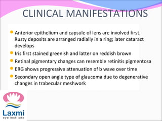 CLINICAL MANIFESTATIONS
Anterior epithelium and capsule of lens are involved first.
Rusty deposits are arranged radially in a ring; later cataract
develops
Iris first stained greenish and latter on reddish brown
Retinal pigmentary changes can resemble retinitis pigmentosa
ERG shows progressive attenuation of b wave over time
Secondary open angle type of glaucoma due to degenerative
changes in trabecular meshwork
 