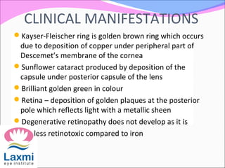 CLINICAL MANIFESTATIONS
Kayser-Fleischer ring is golden brown ring which occurs
due to deposition of copper under peripheral part of
Descemet’s membrane of the cornea
Sunflower cataract produced by deposition of the
capsule under posterior capsule of the lens
Brilliant golden green in colour
Retina – deposition of golden plaques at the posterior
pole which reflects light with a metallic sheen
Degenerative retinopathy does not develop as it is
less retinotoxic compared to iron
 