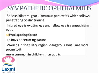 SYMPATHETIC OPHTHALMITIS
Serious bilateral granulomatous panuveitis which follows
penetrating ocular trauma
Injured eye is exciting eye and fellow eye is sympathizing
eye .
A)Predisposing factor
Follows penetrating wound
Wounds in the ciliary region (dangerous zone ) are more
prone to it
more common in children than adults
 