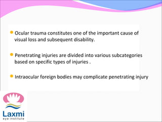 Ocular trauma constitutes one of the important cause of
visual loss and subsequent disability.
Penetrating injuries are divided into various subcategories
based on specific types of injuries .
Intraocular foreign bodies may complicate penetrating injury
 