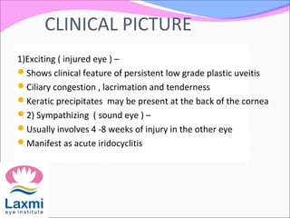 CLINICAL PICTURE
1)Exciting ( injured eye ) –
Shows clinical feature of persistent low grade plastic uveitis
Ciliary congestion , lacrimation and tenderness
Keratic precipitates may be present at the back of the cornea
2) Sympathizing ( sound eye ) –
Usually involves 4 -8 weeks of injury in the other eye
Manifest as acute iridocyclitis
 
