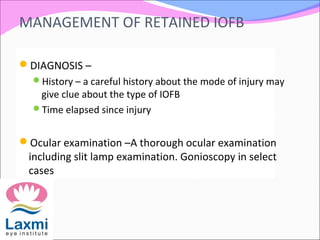 MANAGEMENT OF RETAINED IOFB
DIAGNOSIS –
History – a careful history about the mode of injury may
give clue about the type of IOFB
Time elapsed since injury
Ocular examination –A thorough ocular examination
including slit lamp examination. Gonioscopy in select
cases
 