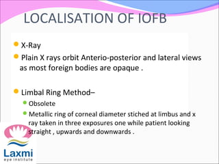 LOCALISATION OF IOFB
X-Ray
Plain X rays orbit Anterio-posterior and lateral views
as most foreign bodies are opaque .
Limbal Ring Method–
Obsolete
Metallic ring of corneal diameter stiched at limbus and x
ray taken in three exposures one while patient looking
straight , upwards and downwards .
 