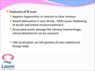 Features of B scan
Appears hyperechoic in contrast to clear vitreous
Sound attenuation is very strong . IOFB causes shadowing
of ocular and orbital structure behind it .
Associated ocular damage like vitreous haemorrhage,
retinal detachment can be assessed
USG localisation can tell position of even radiolucent
foreign body
 
