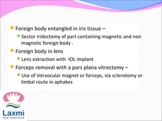 Foreign body entangled in iris tissue –
Sector iridectomy of part containing magnetic and non
magnetic foreign body .
Foreign body in lens
Lens extraction with IOL implant
Forceps removal with a pars plana vitrectomy –
Use of intraocular magnet or forceps, via sclerotomy or
limbal route in aphakes
 