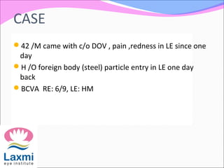 CASE
42 /M came with c/o DOV , pain ,redness in LE since one
day
H /O foreign body (steel) particle entry in LE one day
back
BCVA RE: 6/9, LE: HM
 