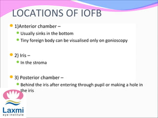 LOCATIONS OF IOFB
1)Anterior chamber –
Usually sinks in the bottom
Tiny foreign body can be visualised only on gonioscopy
2) Iris –
In the stroma
3) Posterior chamber –
Behind the iris after entering through pupil or making a hole in
the iris
 