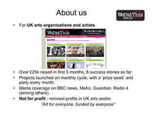 About usFor UK arts organisations and artistsOver £25k raised in first 5 months, 8 success stories so far.Projects launched on monthly cycle, with a ‘prize week’ and party every month. Media coverage on BBC news, Metro, Guardian, Radio 4 (among others).Not for profit - reinvest profits in UK arts sector.“Art for everyone, funded by everyone”