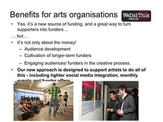 Benefits for arts organisationsYes, it’s a new source of funding, and a great way to turn supporters into funders…… but…It’s not only about the money! Audience developmentCultivation of longer-term fundersEngaging audiences/ funders in the creative process.Our new approach is designed to support artists to do all of this - including tighter social media integration, monthly events and funder offers.