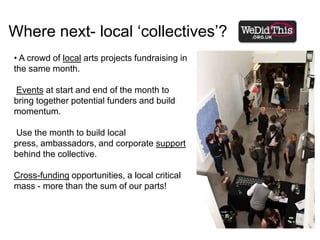 Where next- local ‘collectives’? A crowd of local arts projects fundraising in the same month. Events at start and end of the month to bring together potential funders and build momentum.  Use the month to build local press, ambassadors, and corporate support behind the collective.Cross-funding opportunities, a local critical mass - more than the sum of our parts!Opportunities to evolve the crowdfunding model….Partnerships - with like-minded brands and groups. Help us form a crowd of arts supporters, build opportunities to engage them in different ways.Merging Fundraising/ E-commerce space (e.g. WeDidThis / Culturelabel.com partnership).Spreading corporate support across arts projects - not just the biggest - and make corporate support for the arts about employee reward as well as CSR/ client entertainment. 