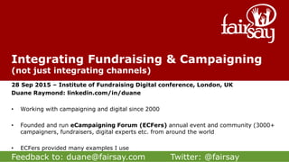 Feedback to: duane@fairsay.com Twitter: @fairsay
Integrating Fundraising & Campaigning
(not just integrating channels)
28 Sep 2015 – Institute of Fundraising Digital conference, London, UK
Duane Raymond: linkedin.com/in/duane
• Working with campaigning and digital since 2000
• Founded and run eCampaigning Forum (ECFers) annual event and community (3000+
campaigners, fundraisers, digital experts etc. from around the world
• ECFers provided many examples I use
 