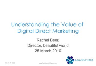 Understanding the Value of  Digital Direct Marketing Rachel Beer, Director, beautiful world 25 March 2010 March 25, 2010 www.hellobeautifulworld.com 