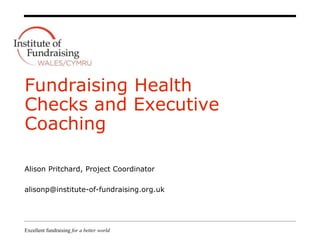 Excellent fundraising for a better world
Fundraising Health
Checks and Executive
Coaching
Alison Pritchard, Project Coordinator
alisonp@institute-of-fundraising.org.uk
 