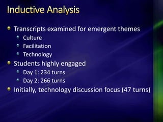Transcripts examined for emergent themes
   Culture
   Facilitation
   Technology
Students highly engaged
   Day 1: 234 turns
   Day 2: 266 turns
Initially, technology discussion focus (47 turns)
 