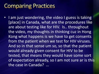 • I am just wondering, the video I guess is taking
  [place] in Canada, what are the procedures like
  are about testing like for HIV. Is.. throughout
  the video, my thoughts in thinking cuz in Hong
  Kong what happens is we have to get consents
  from the patient when we test for HIV viruses.
  And so in that sense um so, so that the patient
  would already given consent for HIV to be
  tested, that means they would have some sort
  of expectation already, so I am not sure ar is this
  the case in Canada? …
 