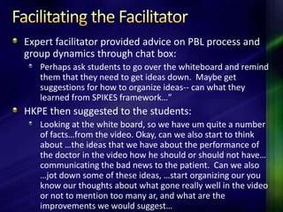 Expert facilitator provided advice on PBL process and
group dynamics through chat box:
   Perhaps ask students to go over the whiteboard and remind
   them that they need to get ideas down. Maybe get
   suggestions for how to organize ideas-- can what they
   learned from SPIKES framework…”
HKPE then suggested to the students:
   Looking at the white board, so we have um quite a number
   of facts…from the video. Okay, can we also start to think
   about …the ideas that we have about the performance of
   the doctor in the video how he should or should not have…
   communicating the bad news to the patient. Can we also
   …jot down some of these ideas, …start organizing our you
   know our thoughts about what gone really well in the video
   or not to mention too many ar, and what are the
   improvements we would suggest…
 
