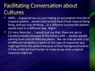 HKPE: ...Supposed we are just making an assumption that this is
a typical patient …would react to that kind of bad news to Hong
Kong, and you was thinking … in a different country the patient
would react in a different way. Right?
C2: Very likely but … I would just say that, there are yes in
Canada probably because of the history with … people people
coming from a lot of different places. We can end up with a lot
of different variability in terms of the type of responses you
might get from the patient because of their background and so
it’ll be a little bit hard harder to make to say what a typical
response might be.
 