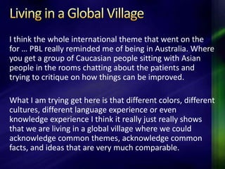 I think the whole international theme that went on the
for … PBL really reminded me of being in Australia. Where
you get a group of Caucasian people sitting with Asian
people in the rooms chatting about the patients and
trying to critique on how things can be improved.

What I am trying get here is that different colors, different
cultures, different language experience or even
knowledge experience I think it really just really shows
that we are living in a global village where we could
acknowledge common themes, acknowledge common
facts, and ideas that are very much comparable.
 