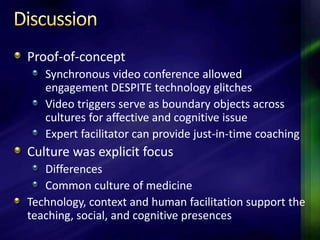 Proof-of-concept
   Synchronous video conference allowed
   engagement DESPITE technology glitches
   Video triggers serve as boundary objects across
   cultures for affective and cognitive issue
   Expert facilitator can provide just-in-time coaching
Culture was explicit focus
   Differences
   Common culture of medicine
Technology, context and human facilitation support the
teaching, social, and cognitive presences
 
