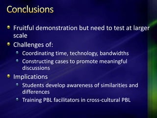 Fruitful demonstration but need to test at larger
scale
Challenges of:
   Coordinating time, technology, bandwidths
   Constructing cases to promote meaningful
   discussions
Implications
   Students develop awareness of similarities and
   differences
   Training PBL facilitators in cross-cultural PBL
 