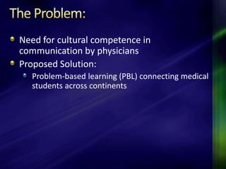 Need for cultural competence in
communication by physicians
Proposed Solution:
   Problem-based learning (PBL) connecting medical
   students across continents
 