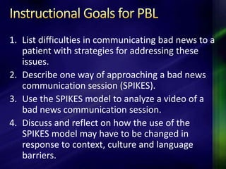 1. List difficulties in communicating bad news to a
   patient with strategies for addressing these
   issues.
2. Describe one way of approaching a bad news
   communication session (SPIKES).
3. Use the SPIKES model to analyze a video of a
   bad news communication session.
4. Discuss and reflect on how the use of the
   SPIKES model may have to be changed in
   response to context, culture and language
   barriers.
 
