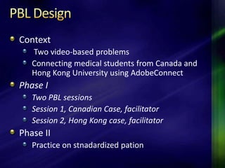 Context
   Two video-based problems
   Connecting medical students from Canada and
   Hong Kong University using AdobeConnect
Phase I
   Two PBL sessions
   Session 1, Canadian Case, facilitator
   Session 2, Hong Kong case, facilitator
Phase II
   Practice on stnadardized pation
 