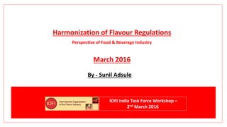 Harmonization of Flavour Regulations
Perspective of Food & Beverage Industry
March 2016
By - Sunil Adsule
IOFI India Task Force Workshop –
2nd March 2016
 