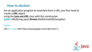 How to declare
For an application program to read data from a URL, you first need to
create a URL object
using the java.net.URL class with this constructor:
public URL(String spec) throws MalformedURLException
Syntax
URL url = new URL(“http://www.google.com/index.html”) ;
 