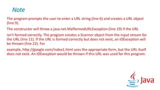 Note
The program prompts the user to enter a URL string (line 6) and creates a URL object
(line 9).
The constructor will throw a java.net.MalformedURLException (line 19) if the URL
isn’t formed correctly. The program creates a Scanner object from the input stream for
the URL (line 11). If the URL is formed correctly but does not exist, an IOException will
be thrown (line 22). For
example, http://google.com/index1.html uses the appropriate form, but the URL itself
does not exist. An IOException would be thrown if this URL was used for this program.
 