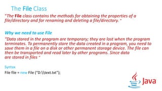 The File Class
“The File class contains the methods for obtaining the properties of a
file/directory and for renaming and deleting a file/directory. “
Why we need to use File
“Data stored in the program are temporary; they are lost when the program
terminates. To permanently store the data created in a program, you need to
save them in a file on a disk or other permanent storage device. The file can
then be transported and read later by other programs. Since data
are stored in files “
Syntax
File file = new File (“D:text.txt”);
 
