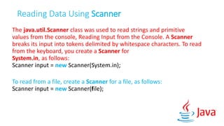 Reading Data Using Scanner
The java.util.Scanner class was used to read strings and primitive
values from the console, Reading Input from the Console. A Scanner
breaks its input into tokens delimited by whitespace characters. To read
from the keyboard, you create a Scanner for
System.in, as follows:
Scanner input = new Scanner(System.in);
To read from a file, create a Scanner for a file, as follows:
Scanner input = new Scanner(file);
 