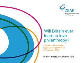 Will Britain ever
learn to love
philanthropy?
Institute of Fundraising
Major Donor conference
28th January 2013


Dr Beth Breeze, University of Kent
 