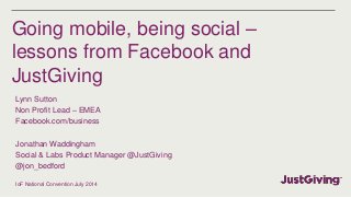 Going mobile, being social –
lessons from Facebook and
JustGiving
Lynn Sutton
Non Profit Lead – EMEA
Facebook.com/business
Jonathan Waddingham
Social & Labs Product Manager @JustGiving
@jon_bedford
IoF National Convention July 2014
 