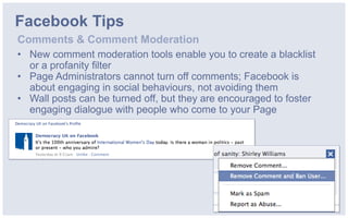 Facebook Tips
Comments & Comment Moderation
• New comment moderation tools enable you to create a blacklist
  or a profanity filter
• Page Administrators cannot turn off comments; Facebook is
  about engaging in social behaviours, not avoiding them
• Wall posts can be turned off, but they are encouraged to foster
  engaging dialogue with people who come to your Page
 
