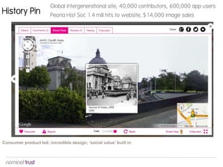 History Pin
Global intergenerational site, 40,000 contributors, 600,000 app users
Peoria Hist Soc 1.4 mill hits to website, $14,000 image sales
Consumer product led; incredible design; ‘social value’ built in
 