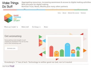 Aggregating resources, increasing awareness & access to digital making activities
New journeys for digital making
Nominet Trust, Nesta, Mozilla plus many other partners
Kranzberg’s 1st law of tech: Technology is neither good nor bad, nor is it neutral
Make Things
Do Stuff
 